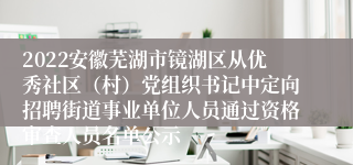 2022安徽芜湖市镜湖区从优秀社区（村）党组织书记中定向招聘街道事业单位人员通过资格审查人员名单公示