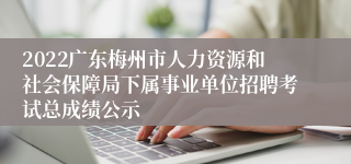 2022广东梅州市人力资源和社会保障局下属事业单位招聘考试总成绩公示