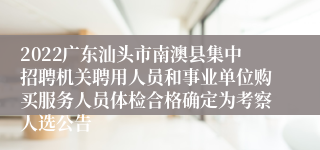 2022广东汕头市南澳县集中招聘机关聘用人员和事业单位购买服务人员体检合格确定为考察人选公告