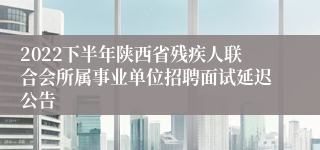 2022下半年陕西省残疾人联合会所属事业单位招聘面试延迟公告