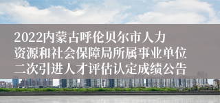 2022内蒙古呼伦贝尔市人力资源和社会保障局所属事业单位二次引进人才评估认定成绩公告