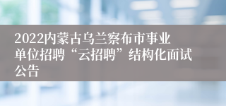 2022内蒙古乌兰察布市事业单位招聘“云招聘”结构化面试公告