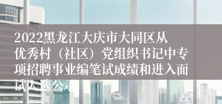 2022黑龙江大庆市大同区从优秀村（社区）党组织书记中专项招聘事业编笔试成绩和进入面试人选公示