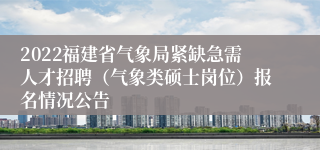 2022福建省气象局紧缺急需人才招聘（气象类硕士岗位）报名情况公告