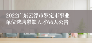 2022广东云浮市罗定市事业单位选聘紧缺人才66人公告