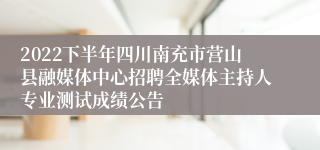 2022下半年四川南充市营山县融媒体中心招聘全媒体主持人专业测试成绩公告