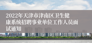 2022年天津市津南区卫生健康系统招聘事业单位工作人员面试通知