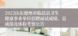 2022山东德州市临邑县卫生健康事业单位招聘面试成绩、总成绩及体检考察公告