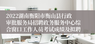 2022湖南衡阳市衡山县行政审批服务局招聘政务服务中心综合窗口工作人员考试成绩及拟聘公示