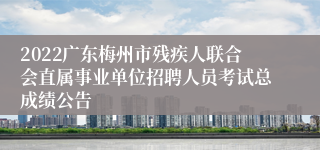 2022广东梅州市残疾人联合会直属事业单位招聘人员考试总成绩公告