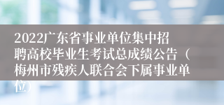 2022广东省事业单位集中招聘高校毕业生考试总成绩公告（梅州市残疾人联合会下属事业单位）