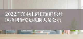 2022广东中山港口镇群乐社区招聘治安员拟聘人员公示