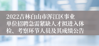 2022吉林白山市浑江区事业单位招聘急需紧缺人才拟进入体检、考察环节人员及其成绩公告