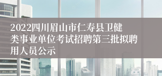 2022四川眉山市仁寿县卫健类事业单位考试招聘第三批拟聘用人员公示