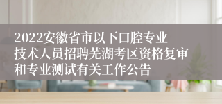 2022安徽省市以下口腔专业技术人员招聘芜湖考区资格复审和专业测试有关工作公告