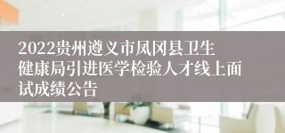 2022贵州遵义市凤冈县卫生健康局引进医学检验人才线上面试成绩公告