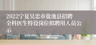 2022宁夏吴忠市盐池县招聘全科医生特设岗位拟聘用人员公示