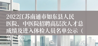 2022江苏南通市如东县人民医院、中医院招聘高层次人才总成绩及进入体检人员名单公示（第三次）