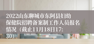 2022山东聊城市东阿县妇幼保健院招聘备案制工作人员报名情况（截止11月18日17:30）