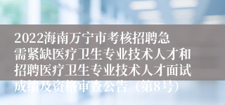 2022海南万宁市考核招聘急需紧缺医疗卫生专业技术人才和招聘医疗卫生专业技术人才面试成绩及资格审查公告（第8号）