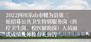 2022四川乐山市犍为县第三轮招募公共卫生特别服务岗（医疗卫生岗、校医辅助岗）人员面试成绩及体检有关公告