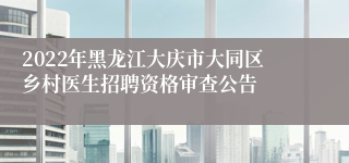 2022年黑龙江大庆市大同区乡村医生招聘资格审查公告