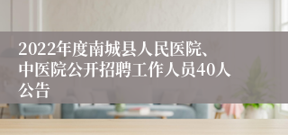 2022年度南城县人民医院、中医院公开招聘工作人员40人公告