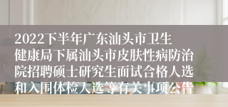 2022下半年广东汕头市卫生健康局下属汕头市皮肤性病防治院招聘硕士研究生面试合格人选和入围体检人选等有关事项公告