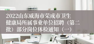 2022山东威海市荣成市卫生健康局所属事业单位招聘（第二批）部分岗位体检通知（一）