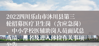 2022四川乐山市沐川县第三轮招募医疗卫生岗（含应急岗）、中小学校医辅助岗人员面试总成绩、排名及进入体检有关事项公告