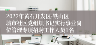 2022年黄石开发区·铁山区城市社区党组织书记实行事业岗位管理专项招聘工作人员1名