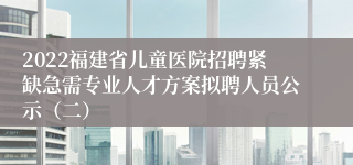 2022福建省儿童医院招聘紧缺急需专业人才方案拟聘人员公示（二）