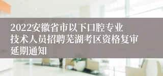 2022安徽省市以下口腔专业技术人员招聘芜湖考区资格复审延期通知