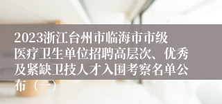 2023浙江台州市临海市市级医疗卫生单位招聘高层次、优秀及紧缺卫技人才入围考察名单公布（一）