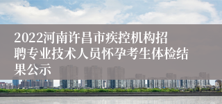 2022河南许昌市疾控机构招聘专业技术人员怀孕考生体检结果公示