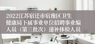 2022江苏宿迁市宿豫区卫生健康局下属事业单位招聘事业编人员（第三批次）递补体检人员公告