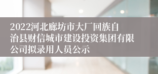 2022河北廊坊市大厂回族自治县财信城市建设投资集团有限公司拟录用人员公示