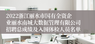 2022浙江丽水市国有全资企业丽水南城大数据管理有限公司招聘总成绩及入围体检人员名单