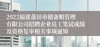 2022福建莆田市储备粮管理有限公司招聘企业员工笔试成绩及资格复审相关事项通知