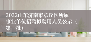 2022山东济南市章丘区所属事业单位招聘拟聘用人员公示（第一批）