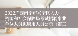 2022广西南宁市兴宁区人力资源和社会保障局考试招聘事业单位人员拟聘用人员公示（第三批）