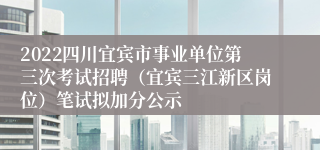 2022四川宜宾市事业单位第三次考试招聘（宜宾三江新区岗位）笔试拟加分公示