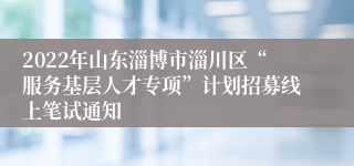 2022年山东淄博市淄川区“服务基层人才专项”计划招募线上笔试通知