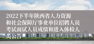 2022下半年陕西省人力资源和社会保障厅事业单位招聘人员考试面试人员成绩和进入体检人员公告