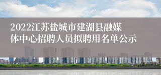 2022江苏盐城市建湖县融媒体中心招聘人员拟聘用名单公示