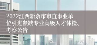 2022江西新余市市直事业单位引进紧缺专业高级人才体检、考察公告