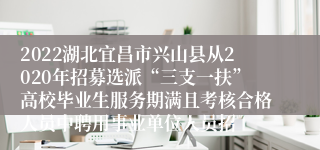 2022湖北宜昌市兴山县从2020年招募选派“三支一扶”高校毕业生服务期满且考核合格人员中聘用事业单位人员招