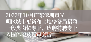 2022年10月广东深圳市光明区城市更新和土地整备局招聘一般类岗位专干、选聘特聘专干入围体检及复审公告