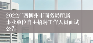 2022广西柳州市商务局所属事业单位自主招聘工作人员面试公告