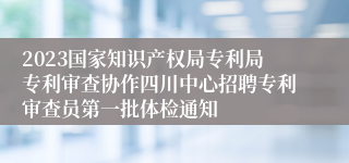 2023国家知识产权局专利局专利审查协作四川中心招聘专利审查员第一批体检通知